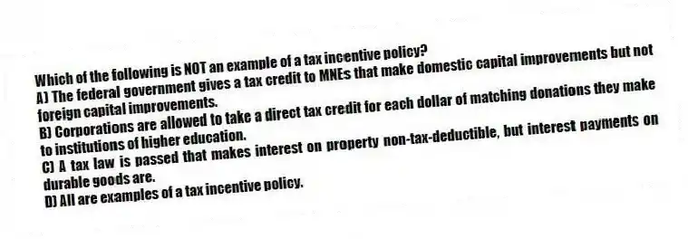 Which of the following is NOT an example of a tax incentive policy?
A) The federal government gives a tax credit to MNEs that make domestic capital improvements but not foreign capital improvements.
B) Corporations are allowed to take a direct tax credit for each dollar of matching donations they make to institutions of higher education.
C) A tax law is passed that makes interest on property non-tax-deductible, but interest payments on durable goods are.
D) All are examples of a tax incentive policy.