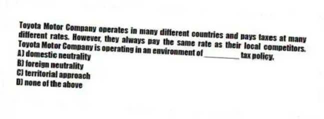 Toyota Motor Company operates in many different countries and pays taxes at many different rates. However, they always pay the same rate as their local competitors. Toyota Motor Company is operating in an environment of ________ tax policy.
A) domestic neutrality
B) foreign neutrality
C) territorial approach
D) none of the above