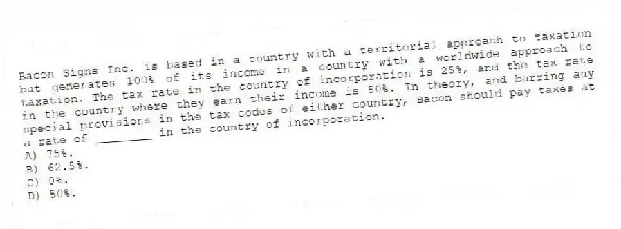 Bacon Signs Inc. is based in a country with a territorial approach to taxation but generates 100% of its income in a country with a worldwide approach to taxation. The tax rate in the country of incorporation is 25%, and the tax rate in the country where they earn their income is 50%. In theory, and barring any special provisions in the tax codes of either country, Bacon should pay taxes at a rate of ________ in the country of incorporation.
A) 75%.
B) 62.5%.
C) 0%.
D) 50%.