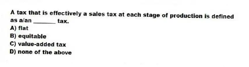 A tax that is effectively a sales tax at each stage of production is defined as a/an ________ tax.
A) flat
B) equitable
C) value-added tax
D) none of the above