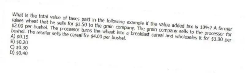 What is the total value of taxes paid in the following example if the value added tax is 10%? A farmer raises wheat that he sells for $1.50 to the grain company. The grain company sells to the processor for $2.00 per bushel. The processor turns the wheat into a breakfast cereal and wholesales it for $3.00 per bushel. The retailer sells the cereal for $4.00 per bushel.
A) $0.15
B) $0.20
C) $0.30
D) $0.40