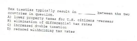 Tax treaties typically result in ________ between the two countries in question.
A) lower property taxes for U.S. citizens overseas
B) elimination of differential tax rates
C) increased double taxation
D) reduced withholding tax rates