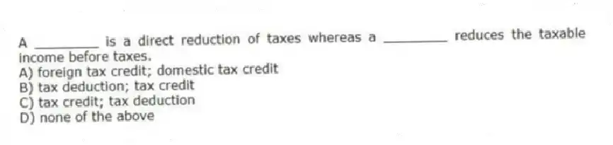A ________ is a direct reduction of taxes whereas a ________ reduces the taxable income before taxes.
A) foreign tax credit; domestic tax credit
B) tax deduction; tax credit
C) tax credit; tax deduction
D) none of the above