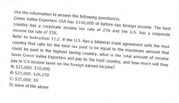 Use the information to answer the following question(s).
Green Valley Exporters USA has $100,000 of before-tax foreign income. The host country has a corporate income tax rate of 25% and the U.S. has a corporate income tax rate of 35%.
-Refer to Instruction 15.2. If the U.S. has a bilateral trade agreement with the host country that calls for the total tax paid to be equal to the maximum amount that could be paid in the highest taxing country, what is the total amount of income taxes Green Valley Exporters will pay to the host country, and how much will they pay in U.S income taxes on the foreign earned income?
A) $25,000; $10,000
B) $25,000; $26,250
C) $35,000; $0
D) none of the above