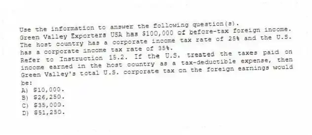 Use the information to answer the following question(s).
Green Valley Exporters USA has $100,000 of before-tax foreign income. The host country has a corporate income tax rate of 25% and the U.S. has a corporate income tax rate of 35%.
-Refer to Instruction 15.2. If the U.S. treated the taxes paid on income earned in the host country as a tax-deductible expense, then Green Valley's total U.S. corporate tax on the foreign earnings would be:
A) $10,000.
B) $26,250.
C) $35,000.
D) $51,250.