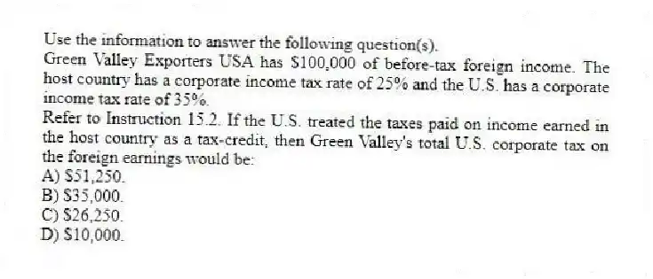 Use the information to answer the following question(s).
Green Valley Exporters USA has $100,000 of before-tax foreign income. The host country has a corporate income tax rate of 25% and the U.S. has a corporate income tax rate of 35%.
-Refer to Instruction 15.2. If the U.S. treated the taxes paid on income earned in the host country as a tax-credit, then Green Valley's total U.S. corporate tax on the foreign earnings would be:
A) $51,250.
B) $35,000.
C) $26,250.
D) $10,000.