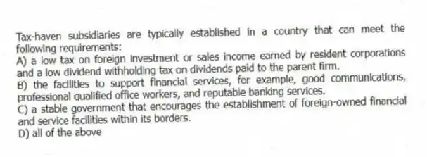 Tax-haven subsidiaries are typically established in a country that can meet the following requirements:
A) a low tax on foreign investment or sales income earned by resident corporations and a low dividend withholding tax on dividends paid to the parent firm.
B) the facilities to support financial services, for example, good communications, professional qualified office workers, and reputable banking services.
C) a stable government that encourages the establishment of foreign-owned financial and service facilities within its borders.
D) all of the above