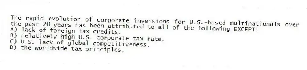 The rapid evolution of corporate inversions for U.S.-based multinationals over the past 20 years has been attributed to all of the following EXCEPT:
A) lack of foreign tax credits.
B) relatively high U.S. corporate tax rate.
C) U.S. lack of global competitiveness.
D) the worldwide tax principles.