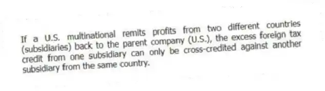 If a U.S. multinational remits profits from two different countries (subsidiaries) back to the parent company (U.S.), the excess foreign tax credit from one subsidiary can only be cross-credited against another subsidiary from the same country.