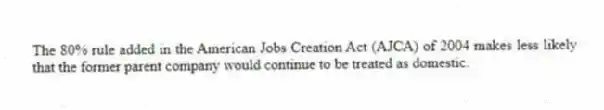 The 80% rule added in the American Jobs Creation Act (AJCA) of 2004 makes less likely that the former parent company would continue to be treated as domestic.