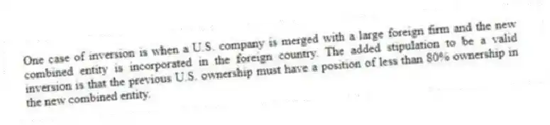 One case of inversion is when a U.S. company is merged with a large foreign firm and the new combined entity is incorporated in the foreign country. The added stipulation to be a valid inversion is that the previous U.S. ownership must have a position of less than 80% ownership in the new combined entity.