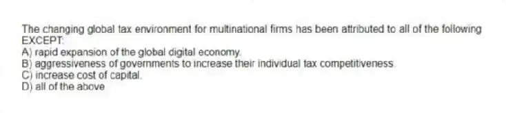 The changing global tax environment for multinational firms has been attributed to all of the following EXCEPT:
A) rapid expansion of the global digital economy.
B) aggressiveness of governments to increase their individual tax competitiveness.
C) increase cost of capital.
D) all of the above