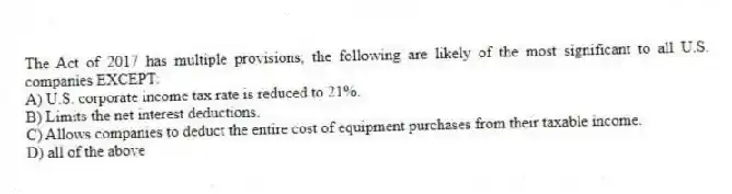 The Act of 2017 has multiple provisions; the following are likely of the most significant to all U.S. companies EXCEPT:
A) U.S. corporate income tax rate is reduced to 21%.
B) Limits the net interest deductions.
C) Allows companies to deduct the entire cost of equipment purchases from their taxable income.
D) all of the above