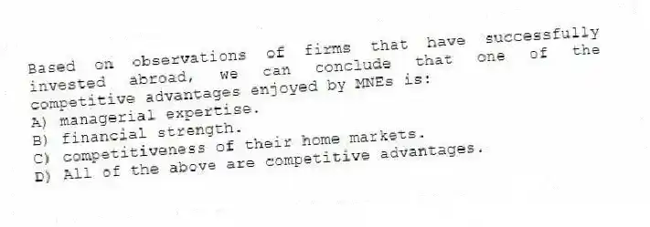 Based on observations of firms that have successfully invested abroad, we can conclude that one of the competitive advantages enjoyed by MNEs is:
A) managerial expertise.
B) financial strength.
C) competitiveness of their home markets.
D) All of the above are competitive advantages.
