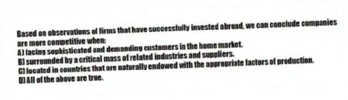 Based on observations of firms that have successfully invested abroad, we can conclude companies are more competitive when:
A) facing sophisticated and demanding customers in the home market.
B) surrounded by a critical mass of related industries and suppliers.
C) located in countries that are naturally endowed with the appropriate factors of production.
D) All of the above are true.