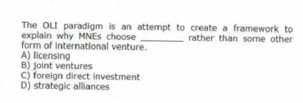 The OLI paradigm is an attempt to create a framework to explain why MNEs choose ________ rather than some other form of international venture.
A) licensing
B) joint ventures
C) foreign direct investment
D) strategic alliances