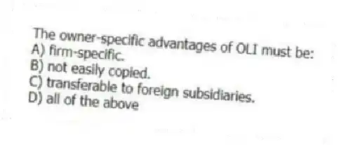 The owner-specific advantages of OLI must be:
A) firm-specific.
B) not easily copied.
C) transferable to foreign subsidiaries.
D) all of the above