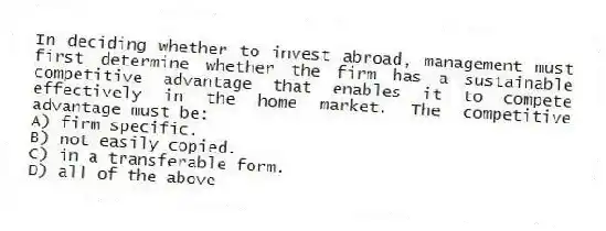 In deciding whether to invest abroad, management must first determine whether the firm has a sustainable competitive advantage that enables it to compete effectively in the home market. The competitive advantage must be:
A) firm specific.
B) not easily copied.
C) in a transferable form.
D) all of the above