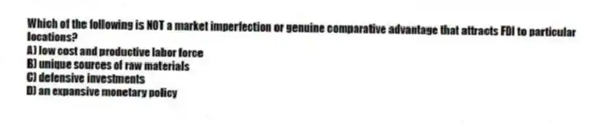 Which of the following is NOT a market imperfection or genuine comparative advantage that attracts FDI to particular locations?
A) low cost and productive labor force
B) unique sources of raw materials
C) defensive investments
D) an expansive monetary policy