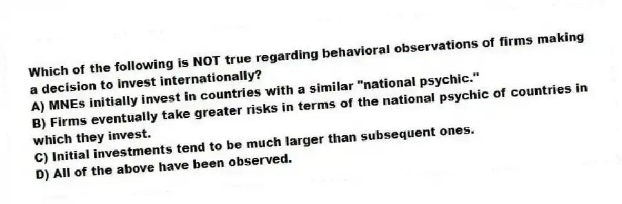 Which of the following is NOT true regarding behavioral observations of firms making a decision to invest internationally?
A) MNEs initially invest in countries with a similar "national psychic."
B) Firms eventually take greater risks in terms of the national psychic of countries in which they invest.
C) Initial investments tend to be much larger than subsequent ones.
D) All of the above have been observed.