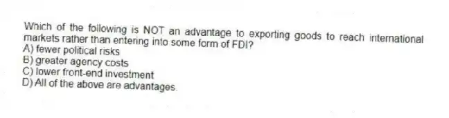 Which of the following is NOT an advantage to exporting goods to reach international markets rather than entering into some form of FDI?
A) fewer political risks
B) greater agency costs
C) lower front-end investment
D) All of the above are advantages.