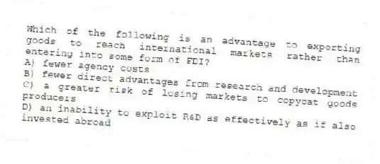 Which of the following is an advantage to exporting goods to reach international markets rather than entering into some form of FDI?
A) fewer agency costs
B) fewer direct advantages from research and development
C) a greater risk of losing markets to copycat goods producers
D) an inability to exploit R&D as effectively as if also invested abroad