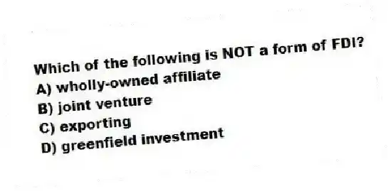 Which of the following is NOT a form of FDI?
A) wholly-owned affiliate
B) joint venture
C) exporting
D) greenfield investment