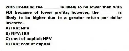 With licensing the ________ is likely to be lower than with FDI because of lower profits; however, the ________ is likely to be higher due to a greater return per dollar invested.
A) IRR; NPV
B) NPV; IRR
C) cost of capital; NPV
D) IRR; cost of capital