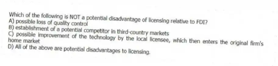 Which of the following is NOT a potential disadvantage of licensing relative to FDI?
A) possible loss of quality control
B) establishment of a potential competitor in third-country markets
C) possible improvement of the technology by the local licensee, which then enters the original firm's home market
D) All of the above are potential disadvantages to licensing.
