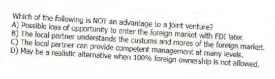 Which of the following is NOT an advantage to a joint venture?
A) Possible loss of opportunity to enter the foreign market with FDI later.
B) The local partner understands the customs and mores of the foreign market.
C) The local partner can provide competent management at many levels.
D) May be a realistic alternative when 100% foreign ownership is not allowed.