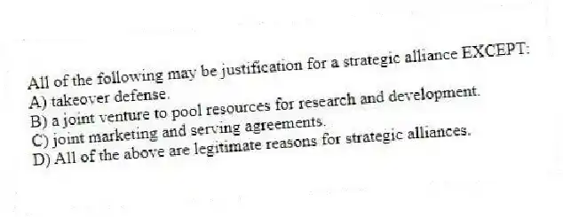 All of the following may be justification for a strategic alliance EXCEPT:
A) takeover defense.
B) a joint venture to pool resources for research and development.
C) joint marketing and serving agreements.
D) All of the above are legitimate reasons for strategic alliances.