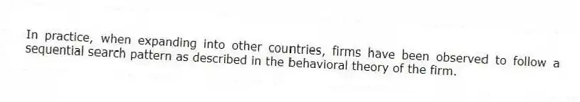 In practice, when expanding into other countries, firms have been observed to follow a sequential search pattern as described in the behavioral theory of the firm.