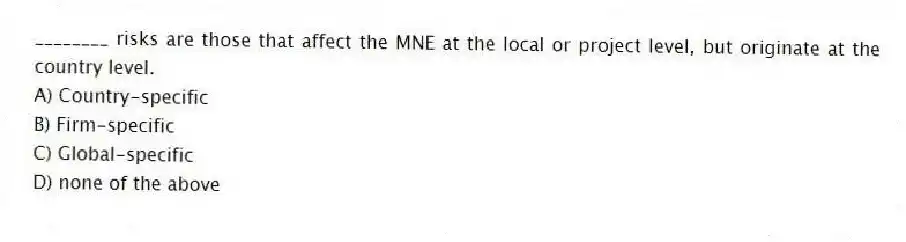 ________ risks are those that affect the MNE at the local or project level, but originate at the country level.
A) Country-specific
B) Firm-specific
C) Global-specific
D) none of the above
