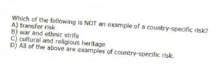 Which of the following is NOT an example of a country-specific risk?
A) transfer risk
B) war and ethnic strife
C) cultural and religious heritage
D) All of the above are examples of country-specific risk.