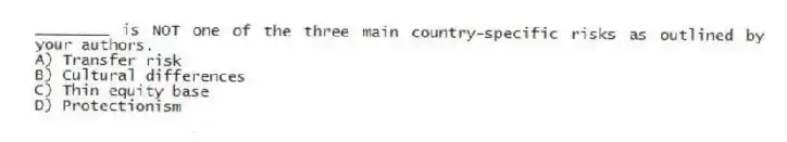 ________ is NOT one of the three main country-specific risks as outlined by your authors.
A) Transfer risk
B) Cultural differences
C) Thin equity base
D) Protectionism