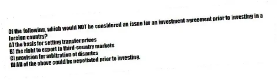 Of the following, which would NOT be considered an issue for an investment agreement prior to investing in a foreign country?
A) the basis for setting transfer prices
B) the right to export to third-country markets
C) provision for arbitration of disputes
D) All of the above could be negotiated prior to investing.