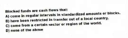 Blocked funds are cash flows that:
A) come in regular intervals in standardized amounts or blocks.
B) have been restricted in transfer out of a local country.
C) come from a certain sector or region of the world.
D) none of the above