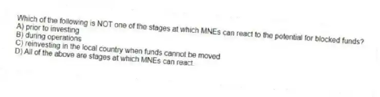 Which of the following is NOT one of the stages at which MNEs can react to the potential for blocked funds?
A) prior to investing
B) during operations
C) reinvesting in the local country when funds cannot be moved
D) All of the above are stages at which MNEs can react.