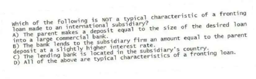 Which of the following is NOT a typical characteristic of a fronting loan made to an international subsidiary?
A) The parent makes a deposit equal to the size of the desired loan into a large commercial bank.
B) The bank lends to the subsidiary firm an amount equal to the parent deposit at a slightly higher interest rate.
C) The lending bank is located in the subsidiary's country.
D) All of the above are typical characteristics of a fronting loan.