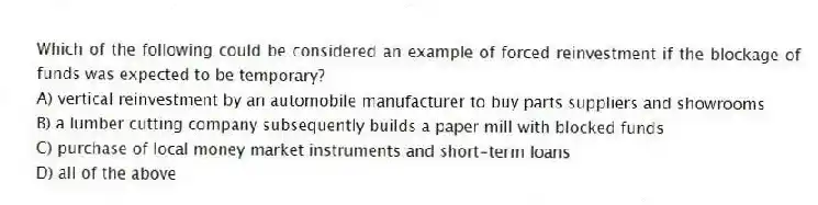 Which of the following could be considered an example of forced reinvestment if the blockage of funds was expected to be temporary?
A) vertical reinvestment by an automobile manufacturer to buy parts suppliers and showrooms
B) a lumber cutting company subsequently builds a paper mill with blocked funds
C) purchase of local money market instruments and short-term loans
D) all of the above
