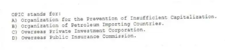 OPIC stands for:
A) Organization for the Prevention of Insufficient Capitalization.
B) Organization of Petroleum Importing Countries.
C) Overseas Private Investment Corporation.
D) Overseas Public Insurance Commission.