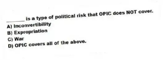 ________ is a type of political risk that OPIC does NOT cover.
A) Inconvertibility
B) Expropriation
C) War
D) OPIC covers all of the above.
