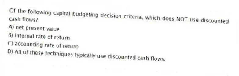 Of the following capital budgeting decision criteria, which does NOT use discounted cash flows?
A) net present value
B) internal rate of return
C) accounting rate of return
D) All of these techniques typically use discounted cash flows.