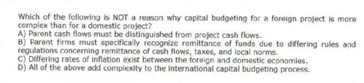 Which of the following is NOT a reason why capital budgeting for a foreign project is more complex than for a domestic project?
A) Parent cash flows must be distinguished from project cash flows.
B) Parent firms must specifically recognize remittance of funds due to differing rules and regulations concerning remittance of cash flows, taxes, and local norms.
C) Differing rates of inflation exist between the foreign and domestic economies.
D) All of the above add complexity to the international capital budgeting process.