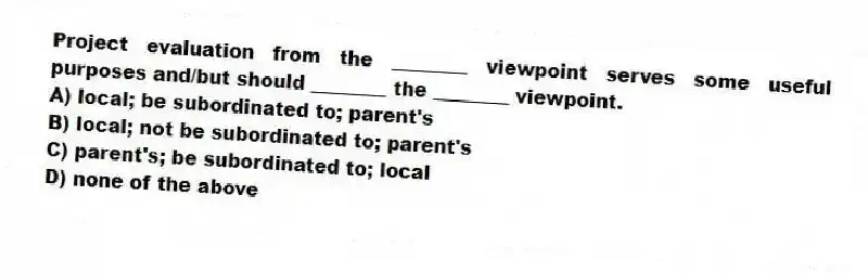 Project evaluation from the ________ viewpoint serves some useful purposes and/but should ________ the ________ viewpoint.
A) local; be subordinated to; parent's
B) local; not be subordinated to; parent's
C) parent's; be subordinated to; local
D) none of the above