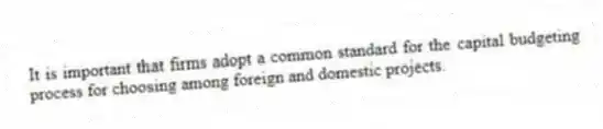 It is important that firms adopt a common standard for the capital budgeting process for choosing among foreign and domestic projects.