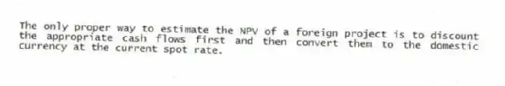The only proper way to estimate the NPV of a foreign project is to discount the appropriate cash flows first and then convert them to the domestic currency at the current spot rate.