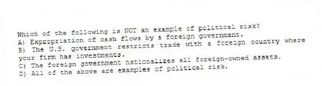 Which of the following is NOT an example of political risk?
A) Expropriation of cash flows by a foreign government.
B) The U.S. government restricts trade with a foreign country where your firm has investments.
C) The foreign government nationalizes all foreign-owned assets.
D) All of the above are examples of political risk.