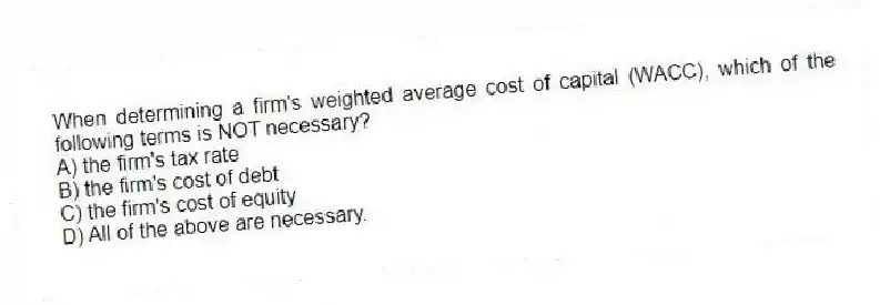 When determining a firm's weighted average cost of capital (WACC), which of the following terms is NOT necessary?
A) the firm's tax rate
B) the firm's cost of debt
C) the firm's cost of equity
D) All of the above are necessary.
