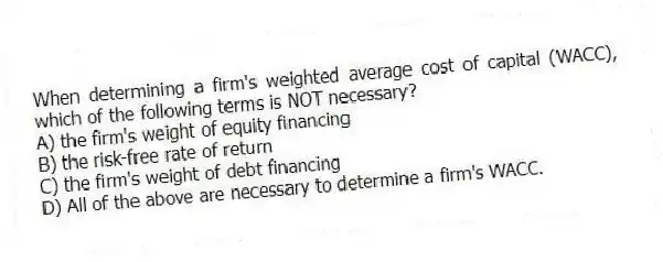 When determining a firm's weighted average cost of capital (WACC), which of the following terms is NOT necessary?
A) the firm's weight of equity financing
B) the risk-free rate of return
C) the firm's weight of debt financing
D) All of the above are necessary to determine a firm's WACC.